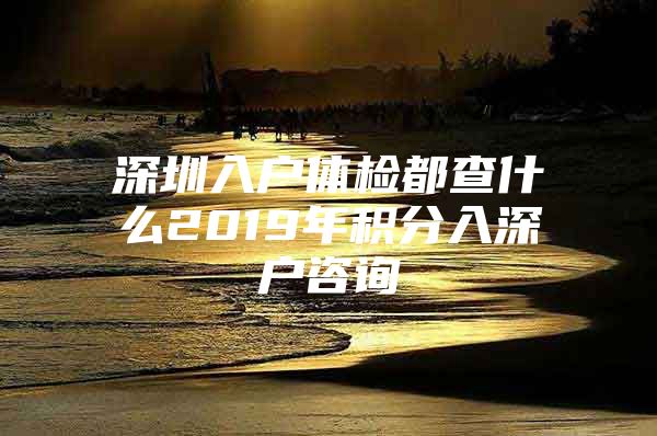 深圳入户体检都查什么2019年积分入深户咨询