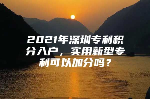 2021年深圳专利积分入户，实用新型专利可以加分吗？