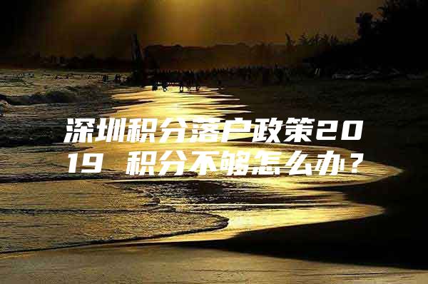 深圳积分落户政策2019 积分不够怎么办？