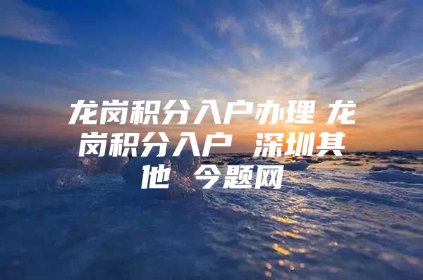 龙岗积分入户办理　龙岗积分入户 深圳其他 今题网