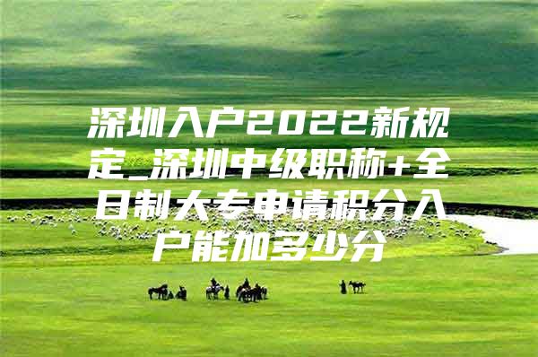 深圳入户2022新规定_深圳中级职称+全日制大专申请积分入户能加多少分