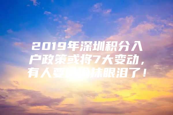 2019年深圳积分入户政策或将7大变动，有人要偷偷抹眼泪了！