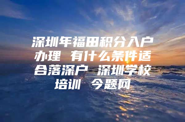 深圳年福田积分入户办理 有什么条件适合落深户 深圳学校培训 今题网