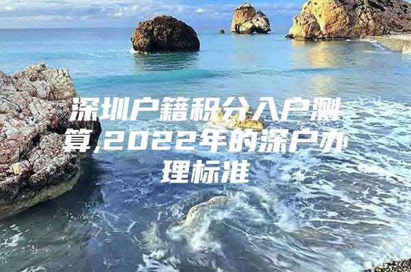 深圳户籍积分入户测算,2022年的深户办理标准