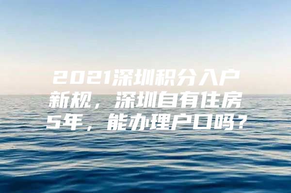 2021深圳积分入户新规，深圳自有住房5年，能办理户口吗？