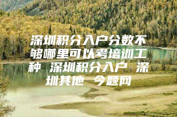 深圳积分入户分数不够哪里可以考培训工种 深圳积分入户 深圳其他 今题网