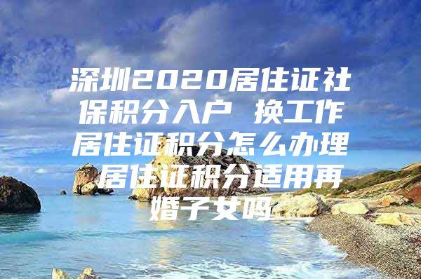 深圳2020居住证社保积分入户 换工作居住证积分怎么办理 居住证积分适用再婚子女吗