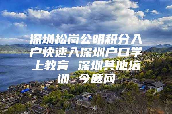 深圳松岗公明积分入户快速入深圳户口学上教育 深圳其他培训 今题网