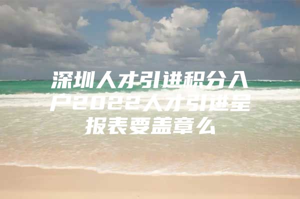 深圳人才引进积分入户2022人才引进呈报表要盖章么