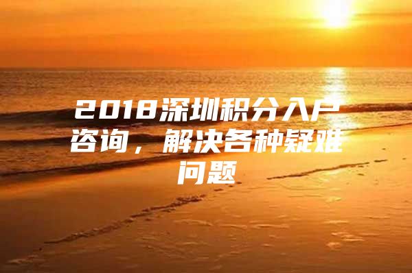 2018深圳积分入户咨询，解决各种疑难问题