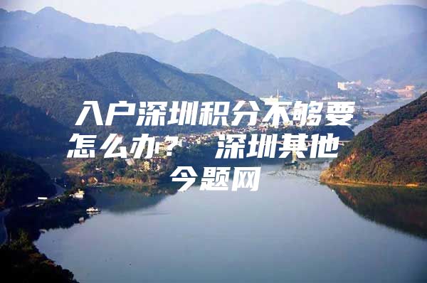 入户深圳积分不够要怎么办？ 深圳其他 今题网