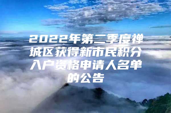 2022年第二季度禅城区获得新市民积分入户资格申请人名单的公告