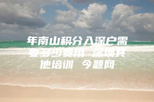 年南山积分入深户需要多少费用 深圳其他培训 今题网