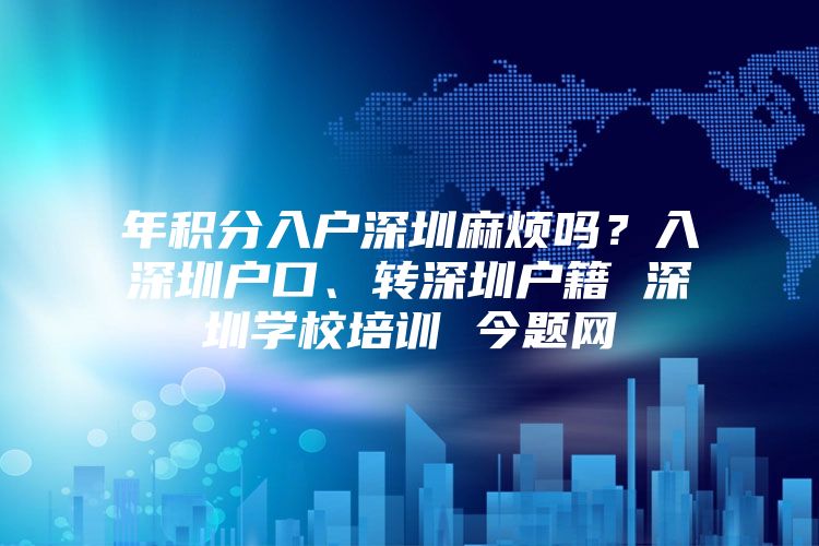 年积分入户深圳麻烦吗？入深圳户口、转深圳户籍 深圳学校培训 今题网