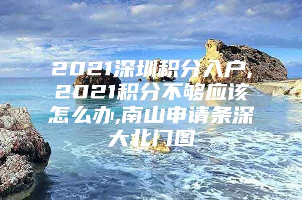 2021深圳积分入户,2021积分不够应该怎么办,南山申请条深大北门图