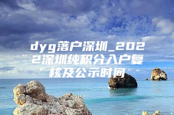 dyg落户深圳_2022深圳纯积分入户复核及公示时间