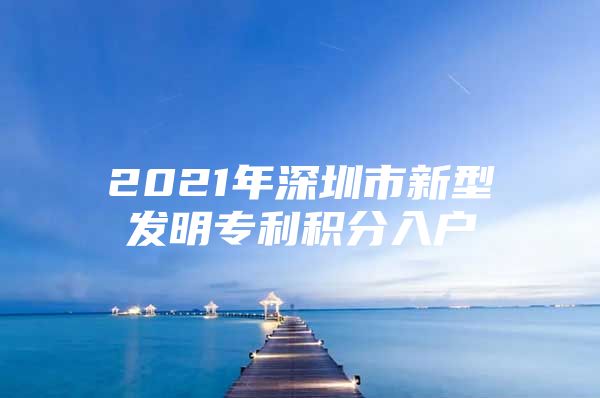 2021年深圳市新型发明专利积分入户