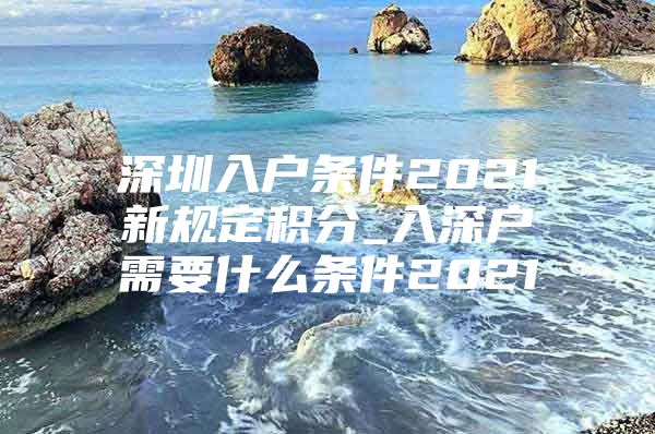 深圳入户条件2021新规定积分_入深户需要什么条件2021