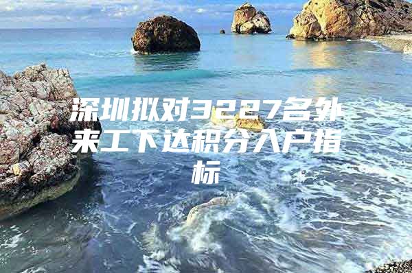 深圳拟对3227名外来工下达积分入户指标