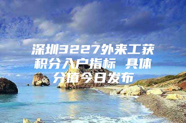 深圳3227外来工获积分入户指标 具体分值今日发布