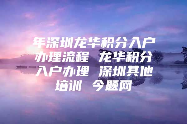 年深圳龙华积分入户办理流程 龙华积分入户办理 深圳其他培训 今题网