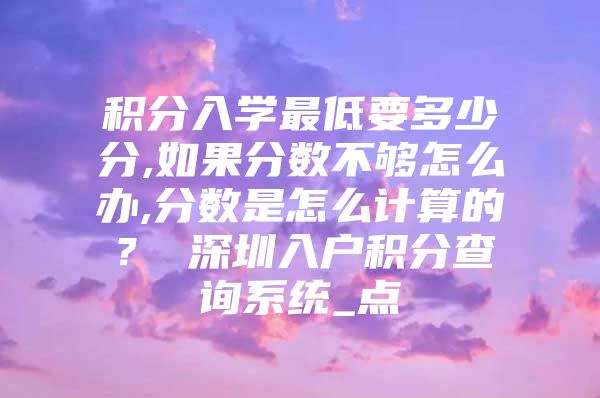 积分入学最低要多少分,如果分数不够怎么办,分数是怎么计算的？ 深圳入户积分查询系统_点