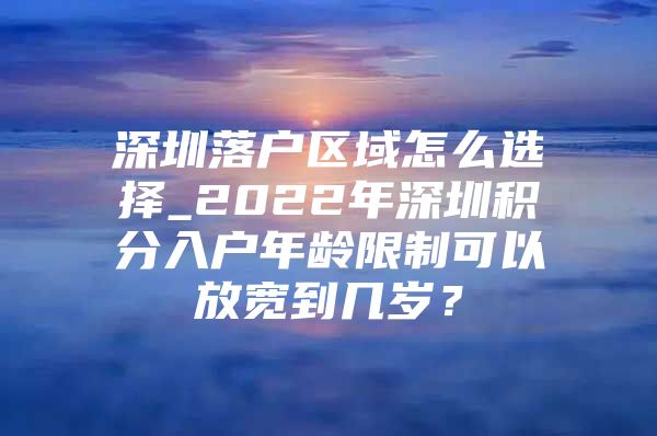 深圳落户区域怎么选择_2022年深圳积分入户年龄限制可以放宽到几岁？