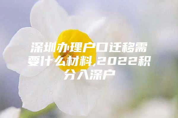 深圳办理户口迁移需要什么材料,2022积分入深户