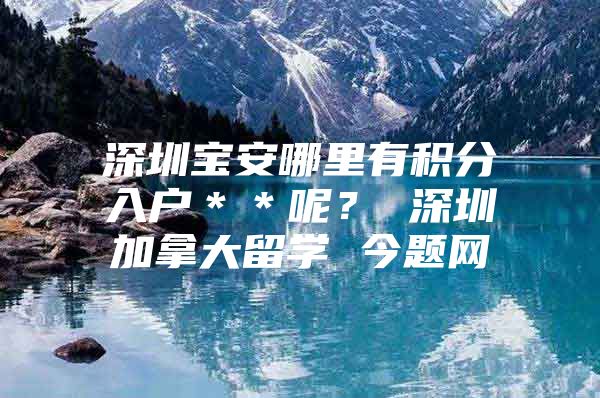 深圳宝安哪里有积分入户＊＊呢？ 深圳加拿大留学 今题网