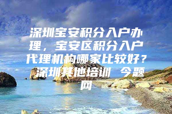 深圳宝安积分入户办理，宝安区积分入户代理机构哪家比较好？ 深圳其他培训 今题网