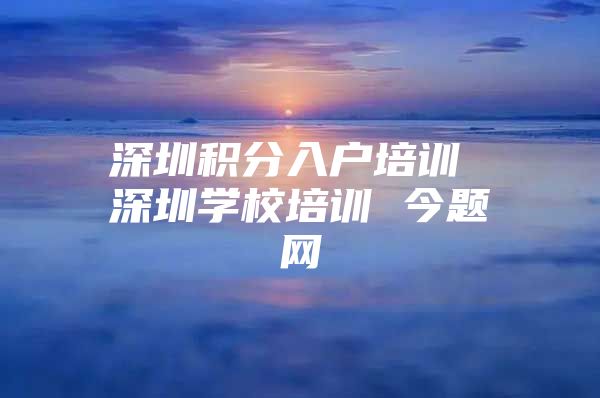 深圳积分入户培训 深圳学校培训 今题网