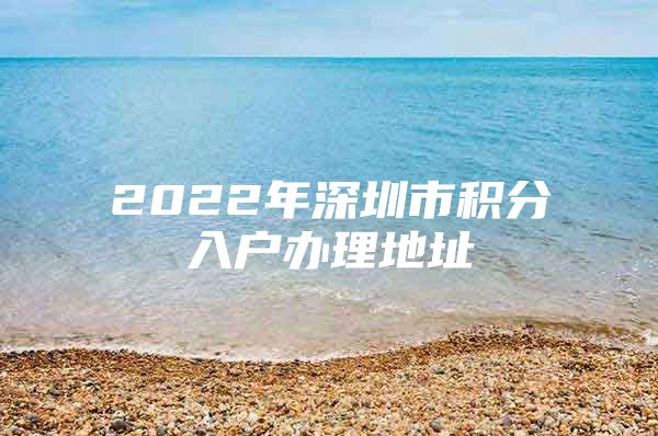 2022年深圳市积分入户办理地址