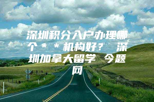 深圳积分入户办理哪个＊＊机构好？ 深圳加拿大留学 今题网