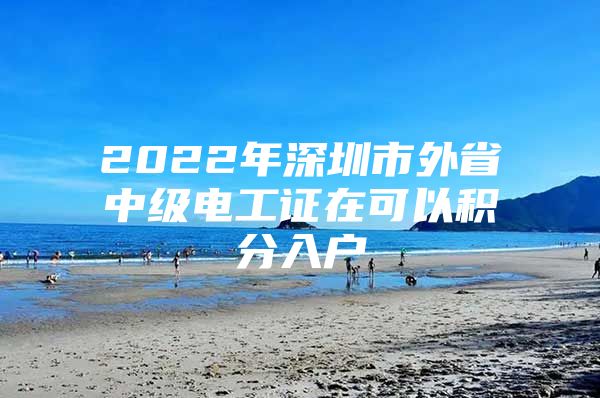 2022年深圳市外省中级电工证在可以积分入户