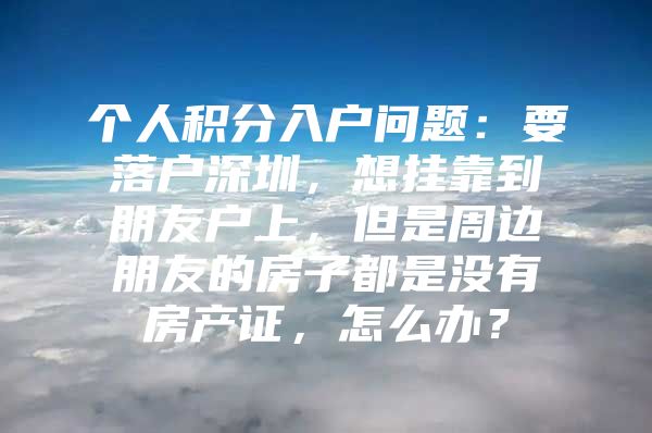 个人积分入户问题：要落户深圳，想挂靠到朋友户上，但是周边朋友的房子都是没有房产证，怎么办？