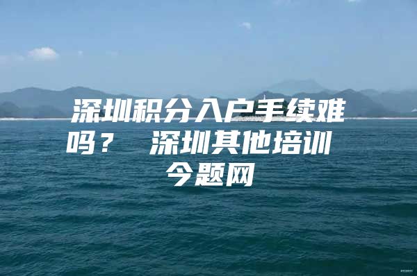 深圳积分入户手续难吗？ 深圳其他培训 今题网