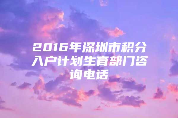 2016年深圳市积分入户计划生育部门咨询电话