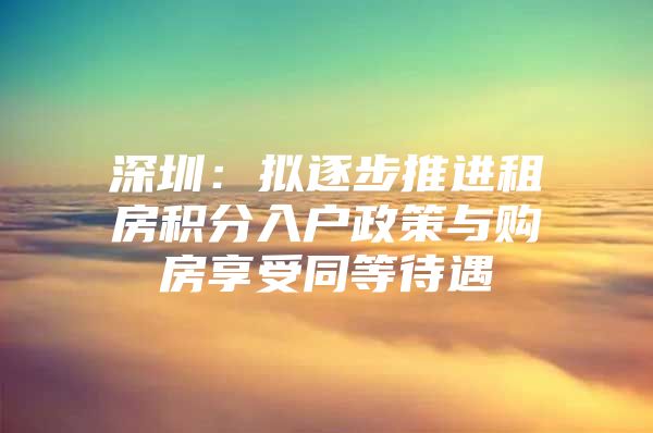 深圳：拟逐步推进租房积分入户政策与购房享受同等待遇