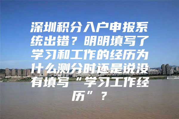 深圳积分入户申报系统出错？明明填写了学习和工作的经历为什么测分时还是说没有填写“学习工作经历”？