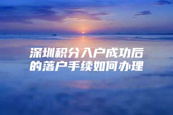 深圳积分入户成功后的落户手续如何办理