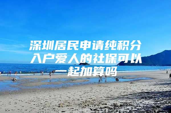 深圳居民申请纯积分入户爱人的社保可以一起加算吗