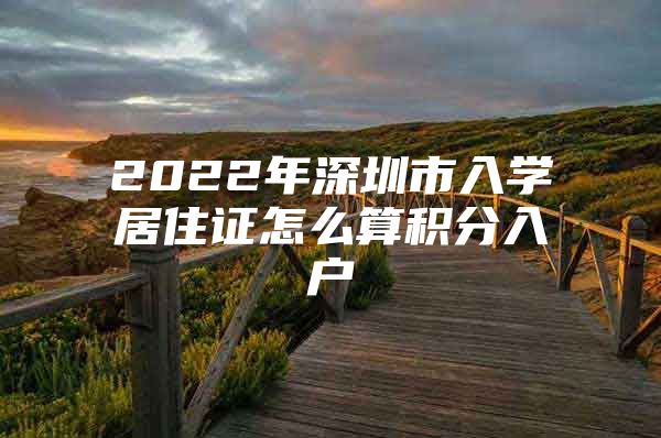 2022年深圳市入学居住证怎么算积分入户