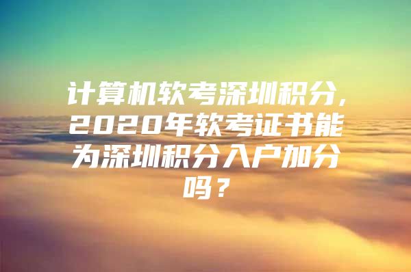 计算机软考深圳积分,2020年软考证书能为深圳积分入户加分吗？