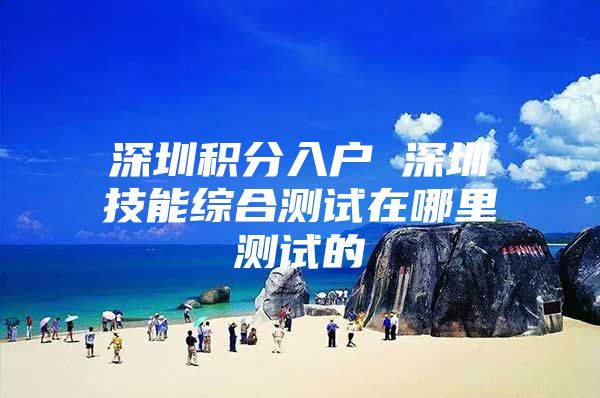 深圳积分入户 深圳技能综合测试在哪里测试的