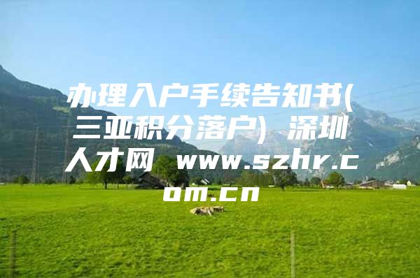 办理入户手续告知书(三亚积分落户) 深圳人才网 www.szhr.com.cn