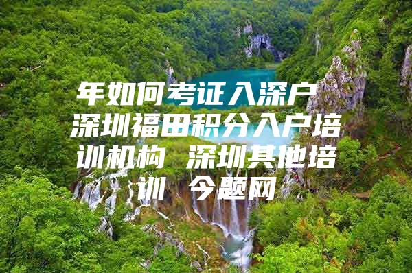 年如何考证入深户 深圳福田积分入户培训机构 深圳其他培训 今题网