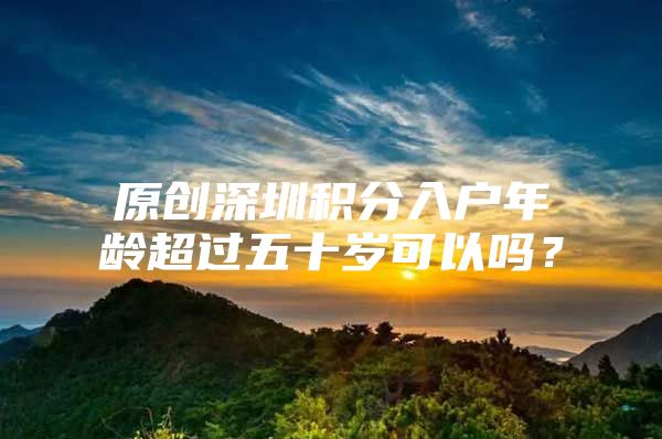 原创深圳积分入户年龄超过五十岁可以吗？