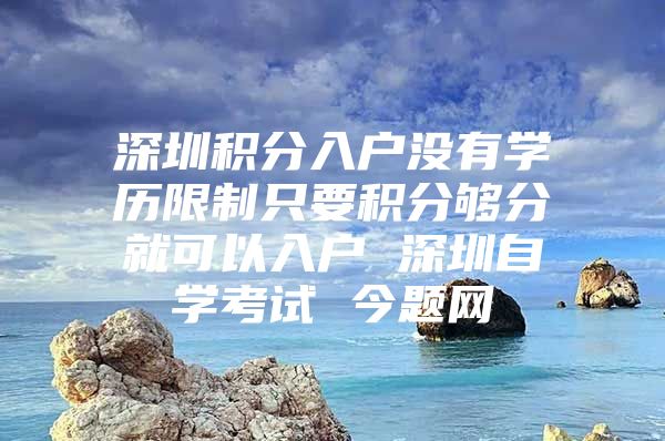 深圳积分入户没有学历限制只要积分够分就可以入户 深圳自学考试 今题网