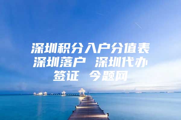 深圳积分入户分值表深圳落户 深圳代办签证 今题网