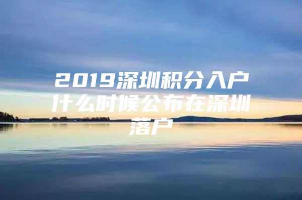 2019深圳积分入户什么时候公布在深圳落户